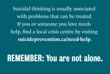 Suicidal thinking is usually associated with problems that can be treated. If you or someone you love needs help, find a local crisis centre by visiting suicideprevention.ca/need-help. REMEMBER: You are not alone.
