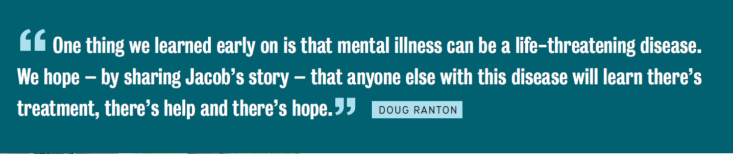Quote from Doug Ranton. One thing we learned early on is that mental illness can be a life-threatening disease. We hope by sharing Jacob's story that anone else with this disease will learn there's treatment, there's help and there's hope.