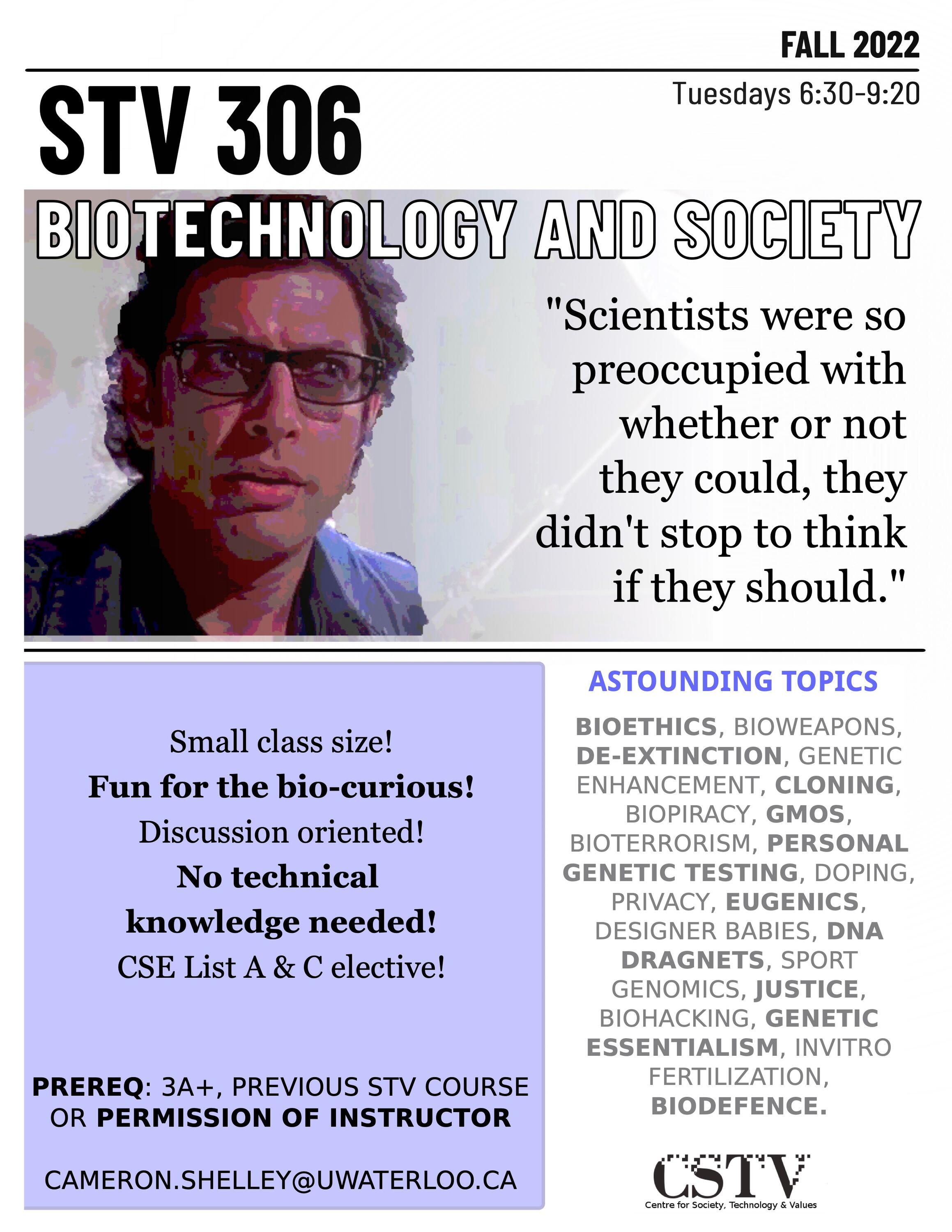 STV 306: Biotechnology and Society.  Offered in the Fall 2022 term. Features small class size! Fun for the bio-curious! Discussion oriented! No technical knowledge needed! This course is a CSE List A and List C elective!  Prerequisite is enrollment in 3A term or later, or a previous STV course or permission of your friendly instructor Cameron Shelley at cshelley@uwaterloo.ca. Potential topics include bioethics, bioweapons, de-extinction, genetic enhancement, cloning, biopiracy, GMOs, bioterrorism, personal genetic testing, doping, privacy, eugenics, designer babies, DNA dragnets, sport, genomics, justice, biohacking, in-vitro fertilzatation, biodefence and biosecurity.