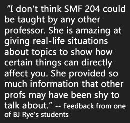 “I don't think SMF 204 could be taught by any other professor. She is amazing at giving real-life situations about topics to show how certain things can directly affect you. She provided so much information that other profs may have been shy to talk about.”