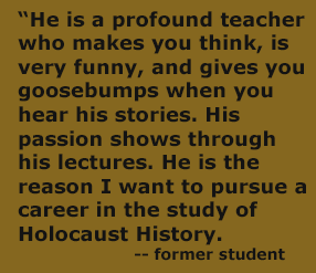 “He is a profound teacher who makes you think, is very funny, and gives you goosebumps when you hear his stories. His passion shows through his lectures. He is the reason I want to pursue a career in the study of Holocaust History. 