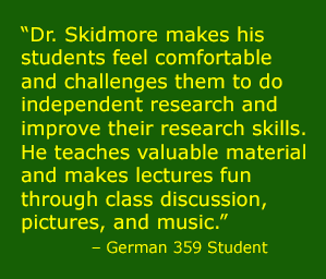 “Dr. Skidmore makes his students feel comfortable and challenges them to do independent research and improve their research skills. He teaches valuable material and makes lectures fun through class discussion, pictures, and music.” 
            – German 359 Student