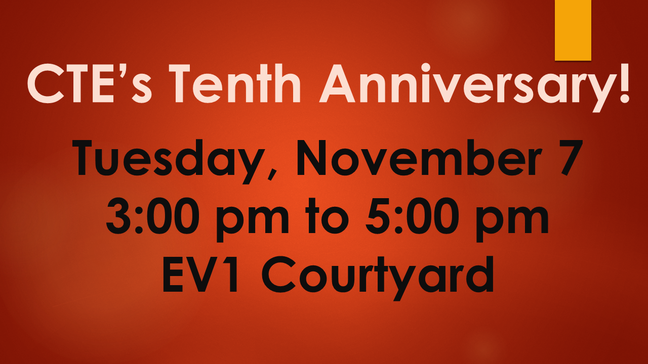 CTE’s Tenth Anniversary! Tuesday, November 7 3:00 pm to 5:00 pm EV1 Courtyard