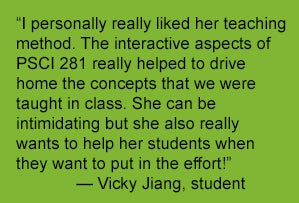 “I personally really liked her teaching method. The interactive aspects of PSCI 281 really helped to drive home the concepts that we were taught in class. She can be intimidating but she also really wants to help her students when they want to put in the effort!”              — Vicky Jiang, student 