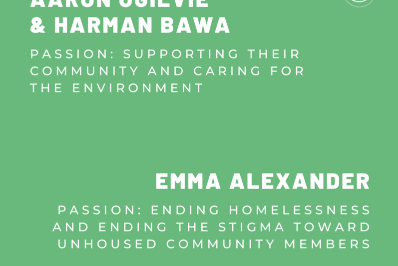 Aaron Ogilvie and Harman Bawa: Passion: Supporting their community and caring for the environment. Emma Alexander: Passion: Ending homelessness and ending the stigma toward unhoused community members.