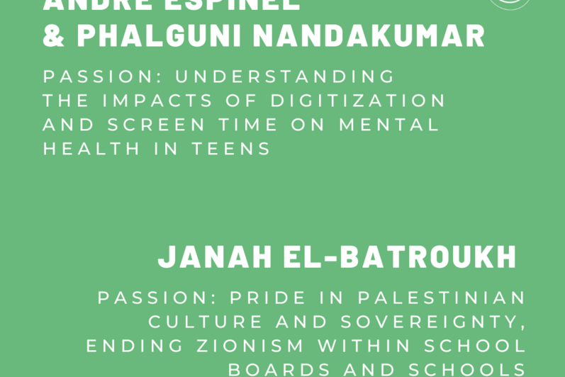 Andre Espinel and Phalguni Nandakumar. Passion: Understanding the impacts of digitization and screen time on mental health in teens. Janah El-Batroukh. Passion: Pride in Palestinian culture and sovereignty. Ending zionism within school boards and schools. 