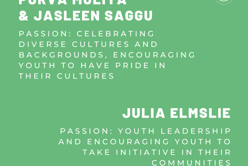 Purva Mulaya and Jasleen Saggu. Passion: Celebrating diverse cultures and backgrounds, encouraging youth to have pride in their cultures. Julia Elmslie. Passion: Youth leadership and encouraging youth to take initiative in their communities.