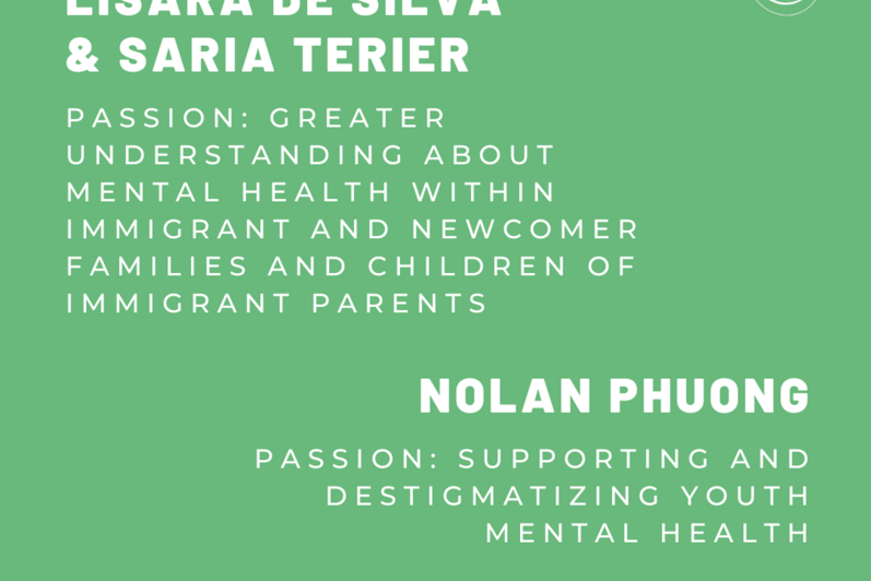 Lisara De Silva and Saria Terier. Passion: Greater understanding about mental health within immigrant and newcomer families and children of immigrant parents. Nolan Phuong. Passion: Supporting and destigmatizing youth mental health.