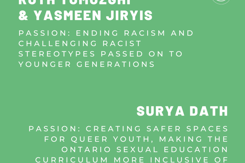 Ruth Tumuzghi and Yasmeen Jiryis. Passion: Ending racism and challenging racist stereotypes passed on to younger generations. Surya Dath. Passion: Creating safer spaces for queer youth, making the Ontario sexual education curriculum more inclusive of 2SLGBTQIA+ identities.