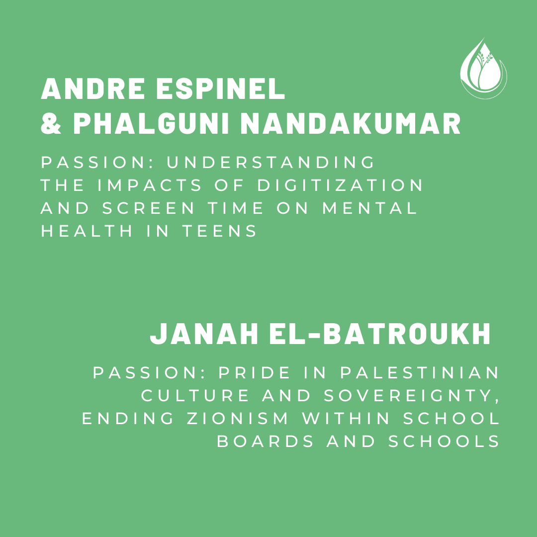 Andre Espinel and Phalguni Nandakumar. Passion: Understanding the impacts of digitization and screen time on mental health in teens. Janah El-Batroukh. Passion: Pride in Palestinian culture and sovereignty. Ending zionism within school boards and schools. 