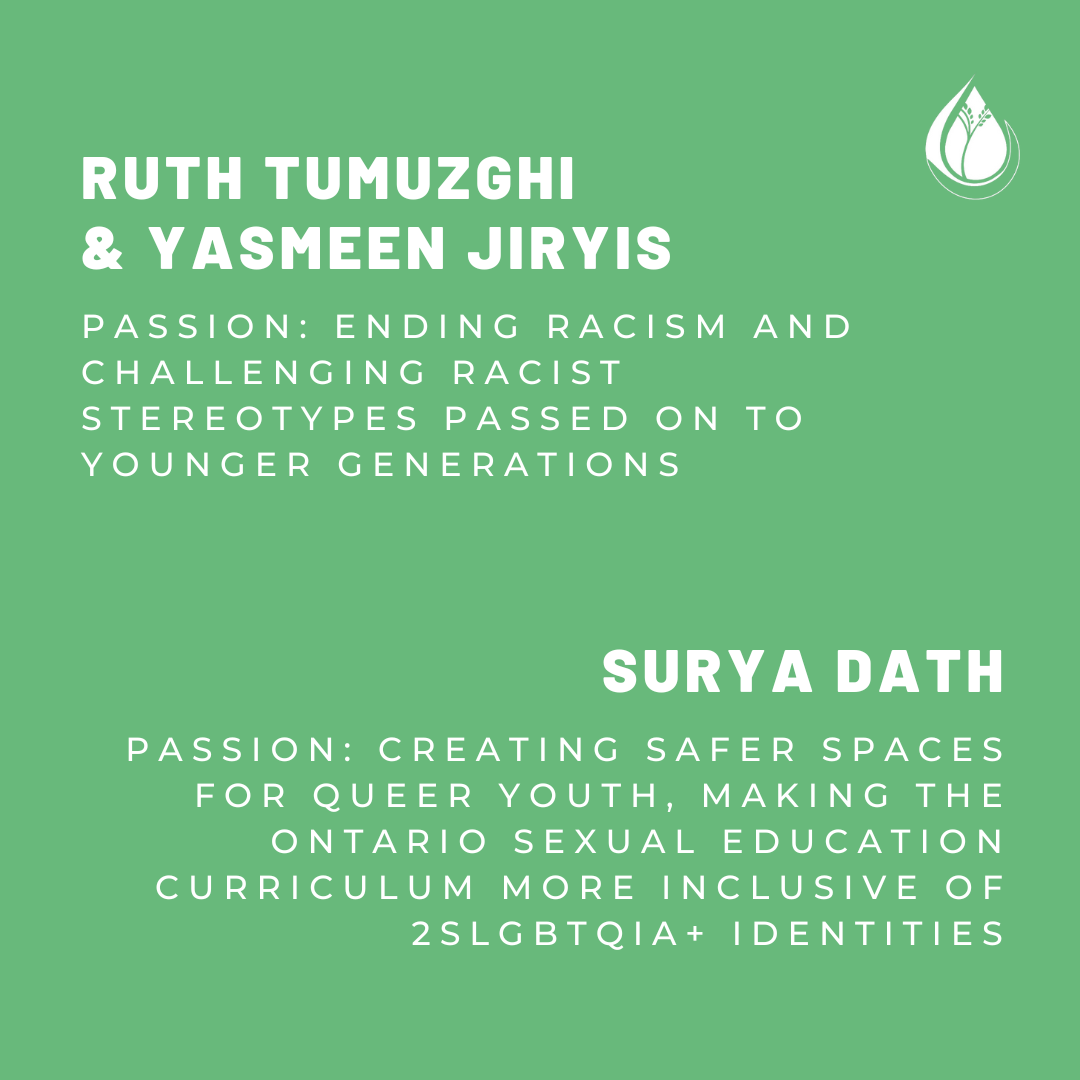 Ruth Tumuzghi and Yasmeen Jiryis. Passion: Ending racism and challenging racist stereotypes passed on to younger generations. Surya Dath. Passion: Creating safer spaces for queer youth, making the Ontario sexual education curriculum more inclusive of 2SLGBTQIA+ identities.
