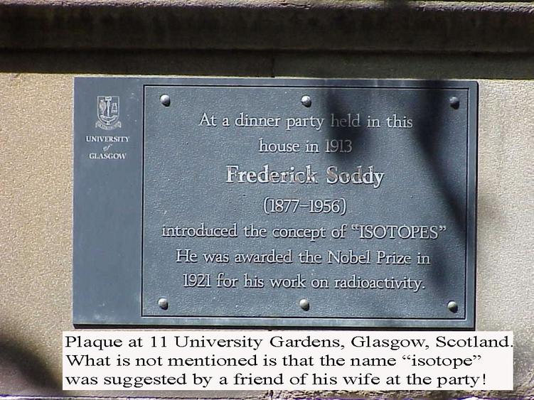 At a dinner party held in this house in 1913, Frederick Soddy (1877-1956) introduced the concept of “ISOTOPES”. He was awarded the Nobel Prize in 1921 for his work on radioactivity. Captions states, “Plaque at 11 University Gardens, Glasgow, Scotland. What was not mentioned is that the name “isotope” was suggested by a friend of his wife at the party!
