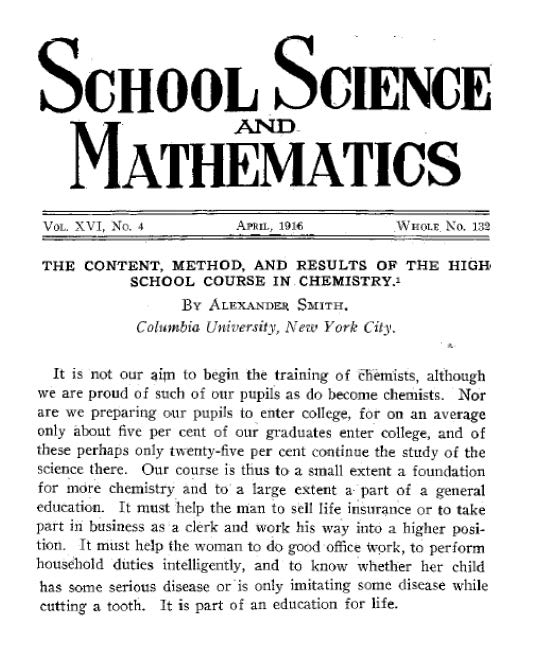 This excerpt is taken from an article called “The content method and results of the high school course in chemistry”. The article was published in July 1916 in The Chemical News and the Journal of Physical Science and was written by Alexander Smith, Columbia University, New York City. It is not our aim to begin the training of chemists, although we are proud of such of our pupils as do become chemists. Nor are we preparing our pupils to enter college, for on an average only about 5 per cent of our graduates enter college, and of these perhaps only 25 per cent continue the study of the science there. Our course is thus to a small extent a foundation for more chemistry and to a large extent a part of a general education. It must help the man to sell life insurance or to take part in business as a clerk and work his way into a higher position. It must help the woman to do good office work, to perform household duties intelligently and to know whether her child has some serious disease or is only imitating some disease while cutting a tooth. It is part of an education for life. “