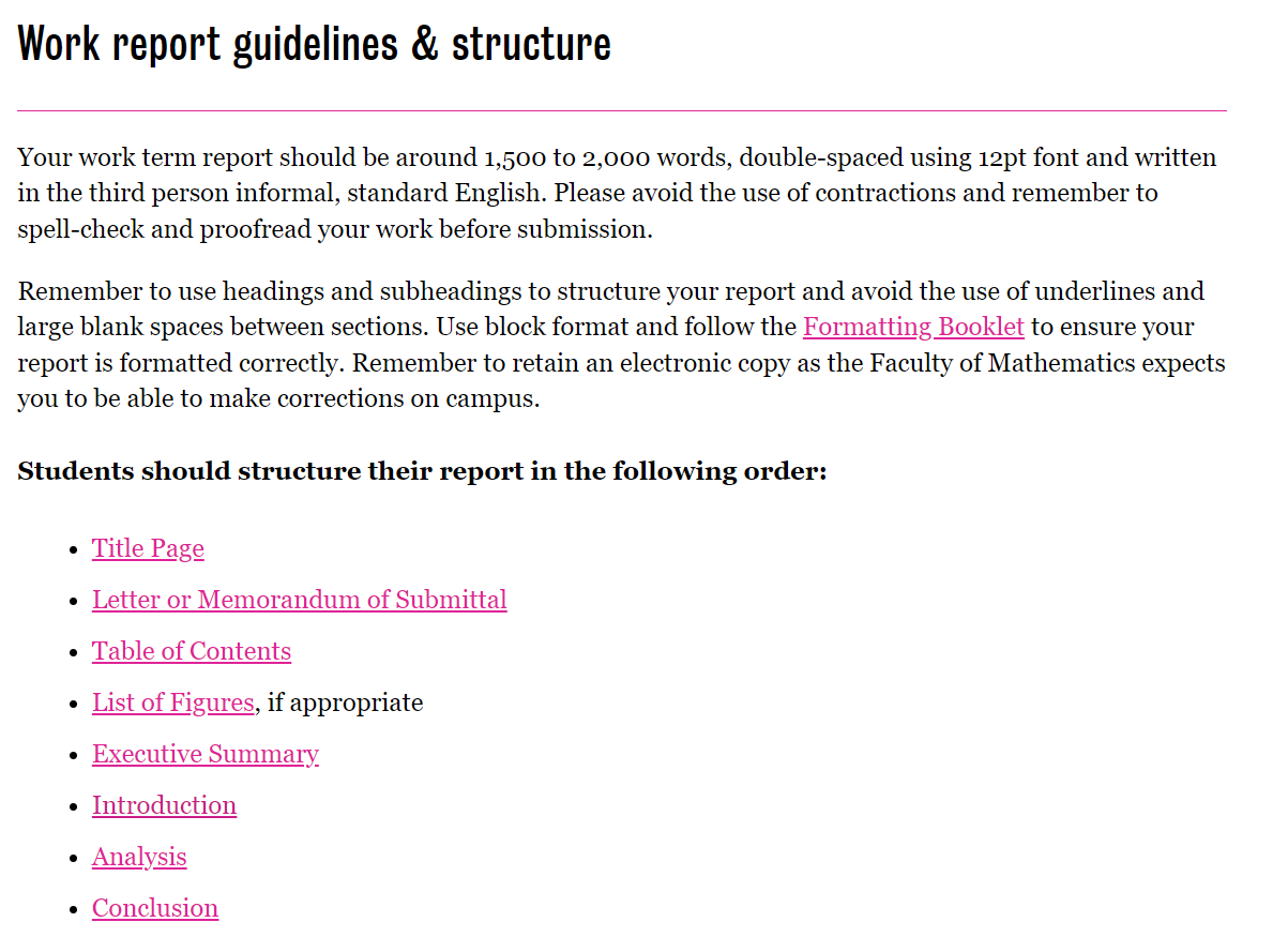 List of requirements for the Faculty of Mathematics at Waterloo. With the title "Work report guidelines & structure". With paragraph below reading, "Your work term report should be around 1,500 to 2,000 words, double-spaced using 12pt font and written in the third person informal, standard English. Please avoid the use of contractions and remember to spell-check and proofread your work before submission.  Remember to use headings and subheadings to structure your report and avoid the use of underlines and large blank spaces between sections. Use block format and follow the Formatting Booklet to ensure your report is formatted correctly. Remember to retain an electronic copy as the Faculty of Mathematics expects you to be able to make corrections on campus." Found below this information is the subheading, "Students should structure their report in the following order", following a bullet list that includes, 'Title Page', 'Letter or Memorandum of Submittal', 'Table of Contents', 'List of Figures, if appropriate', 'Executive Summary', 'Introduction', 'Analysis', and 'Conclusion'.