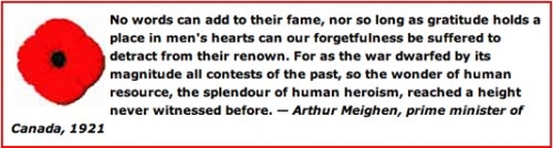  &quot;No words can add to their fame, nor so long as gratitude holds a place in men's hearts can our forgetfulness be suffered to detract from their renown. For as the war dwarfed by its magnitude all contests of the past, so the wonder of human resources, the splendour of human heroism, reached a height never witnessed before.&quot; Arthur Meighen, prime minister of Canada, 1921.
