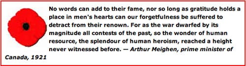 “No words can add to their fame, nor so long as gratitude holds a place in men’s hearts can our forgetfulness be suffered to detract from their renown. For as the war dwarfed by its magnitude all contests of the past, so the wonder of human resource, the splendor of human heroism, reached a height never witnessed before. – Arthur Meighen, prime minister of Canada, 1921.