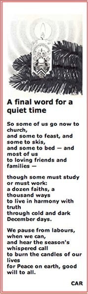 A final word for a quiet timeBy Chris RedmondSo some of us go now to church,and some to feast, and some to skis,and some to bed -- and most of usto loving friends and families --though some must study or must work:a dozen faiths, a thousand waysto live in harmony with truththrough cold and dark December days.We pause from labours, when we can,and hear the season's whispered callto burn the candles of our livesfor Peace on earth, good will to all.