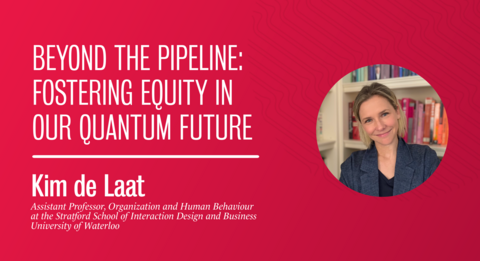 Beyond the Pipeline: Fostering Equity in Our Quantum Future Kim de Laat, Assistant Professor of Organization and Human Behaviour at the Stratford School of Interaction Design and Business, University of Waterloo