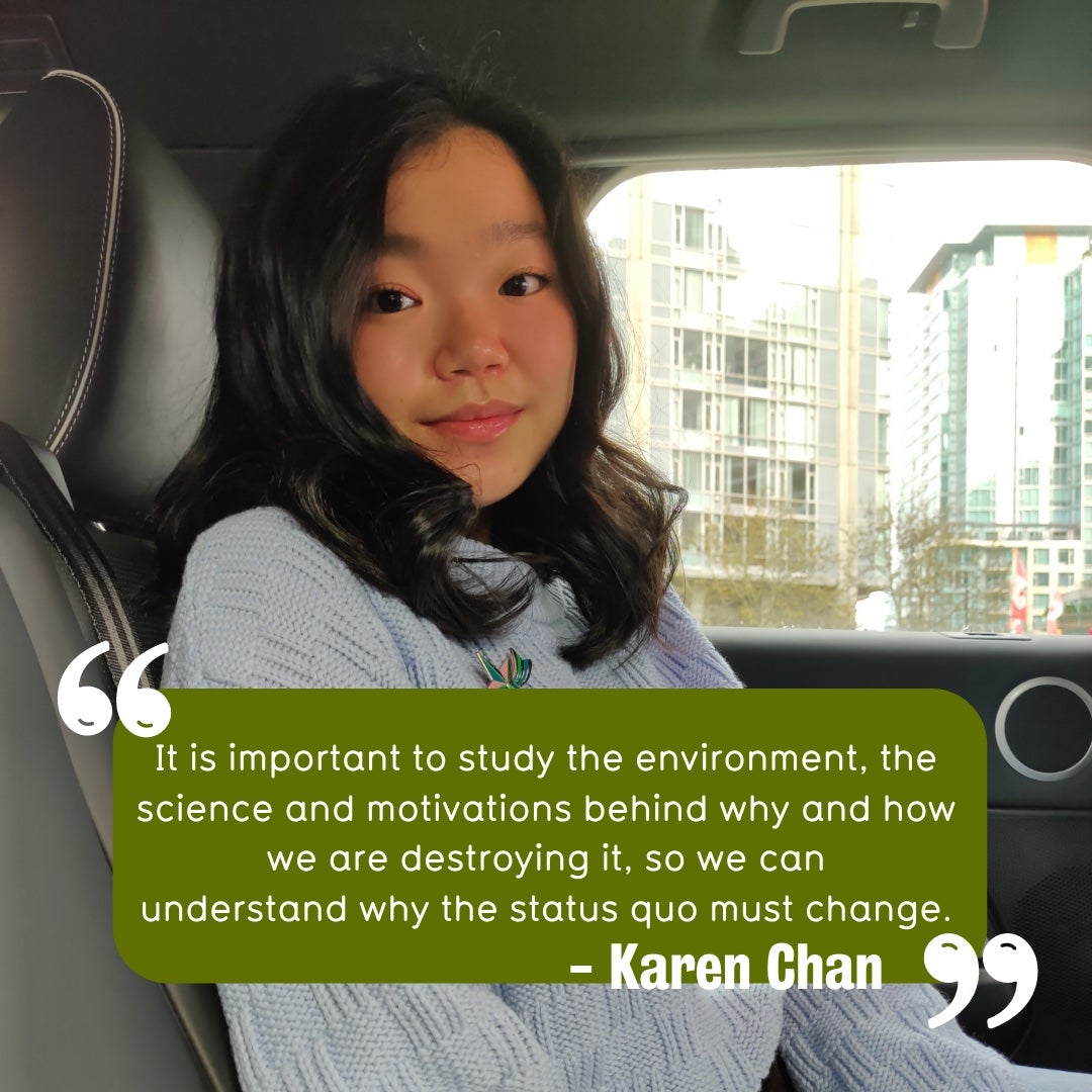 Karen Chan with quote. Quote reads, "it is important to study the environment, the science and motivations behind why and how we are destroying it, so we can understand why the status quo must change".