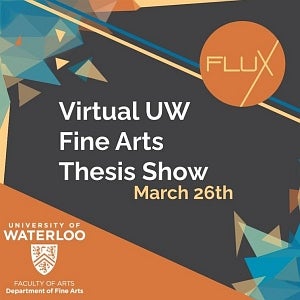 Flux virtual UW Fine Arts Thesis show, March 26th. University of Waterloo, Faculty of Art, Department of Fine Arts. Multicolour 