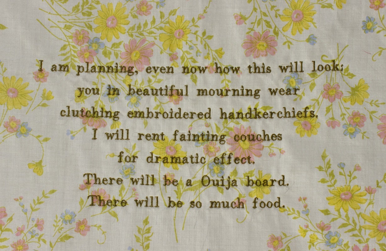 Detail of an artwork, text embroidered on fabric: I am planning, even now how this will look: you in beautiful mourning wear clutching embroidered handkerchiefs. I will rent fainting couches for dramatic effect.  There will be a Ouija board. There will be so much food.