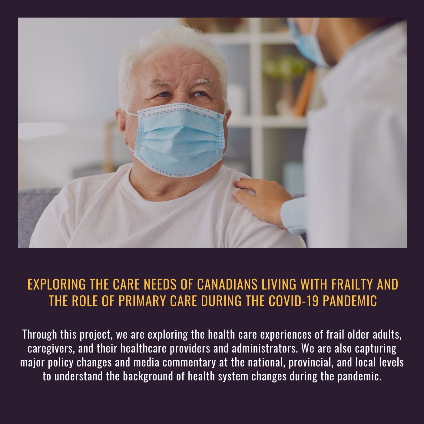 Exploring the care needs of Canadians living with frailty and the role of primary care during the COVID-19 pandemic. Through this project, we are exploring the health care experiences of frail older adults, caregivers, and their healthcare providers and administrators. We are also capturing major policy changes and media commentary at the national, provincial, and local levels to understand the background of health system changes during the pandemic.  Picture of an older man in a medical mask looking up at a person in a medical mask who has their hand on his shoulder