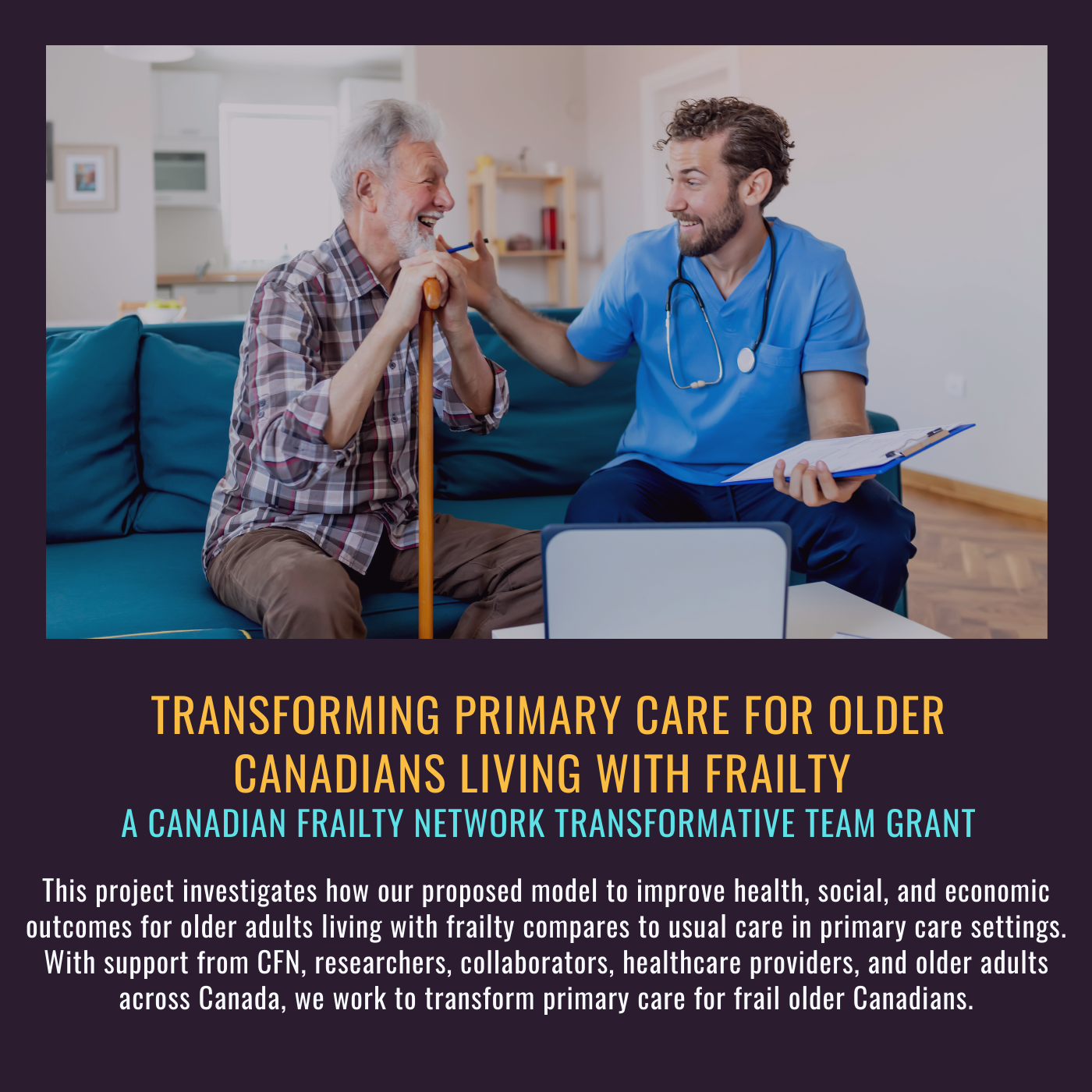 Transforming primary care for older adults living with frailty. A CFN Transformative grant. This project investigates how our proposed model to improve health, social, and economic outcomes for older adults living with frailty compares to usual care in primary care settings. With support from CFN, researchers, collaborators, healthcare providers, and older adults across Canada, we work to transform primary care for frail older Canadians. Picture of older man with younger health care provider