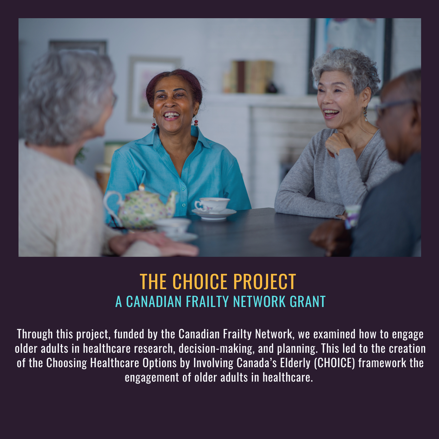 The CHOICE Project. Through this project, funded by the Canadian Frailty Network, we examined how to engage older adults in healthcare research, decision-making, and planning. This led to the creation of the Choosing Healthcare Options by Involving Canada’s Elderly (CHOICE) framework the engagement of older adults in healthcare Picture of four older women sitting around a table with tea.. 