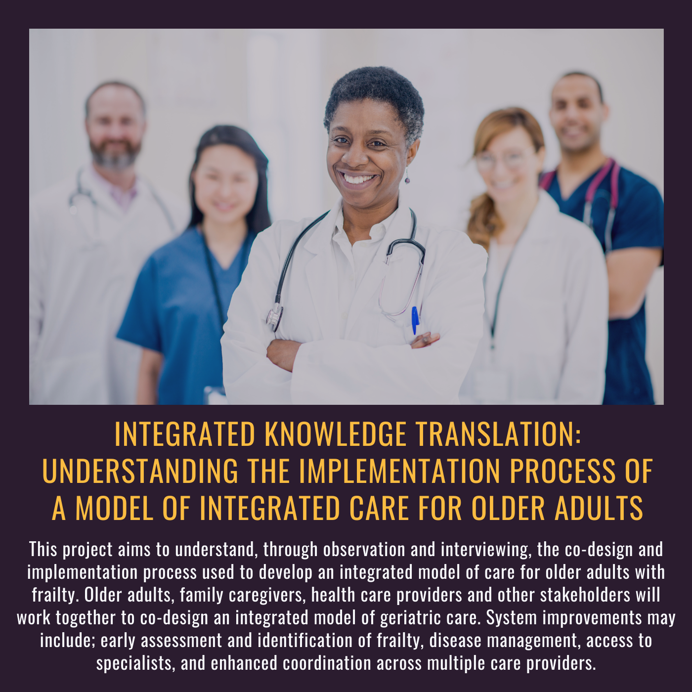 Integrated Knowledge Translation: Understanding the implementation process of a model of integrated care for older adults. This project aims to understand, through observation and interviewing, the co-design and implementation process used to develop an integrated model of care for older adults with frailty. Older adults, family caregivers, health care providers and other stakeholders will work together to co-design an integrated model of geriatric care. System improvements may include; early assessment and identification of frailty, disease management, access to specialist, and enhanced coordination across multiple care providers. Picture of a diverse group of healthcare providers facing the camera