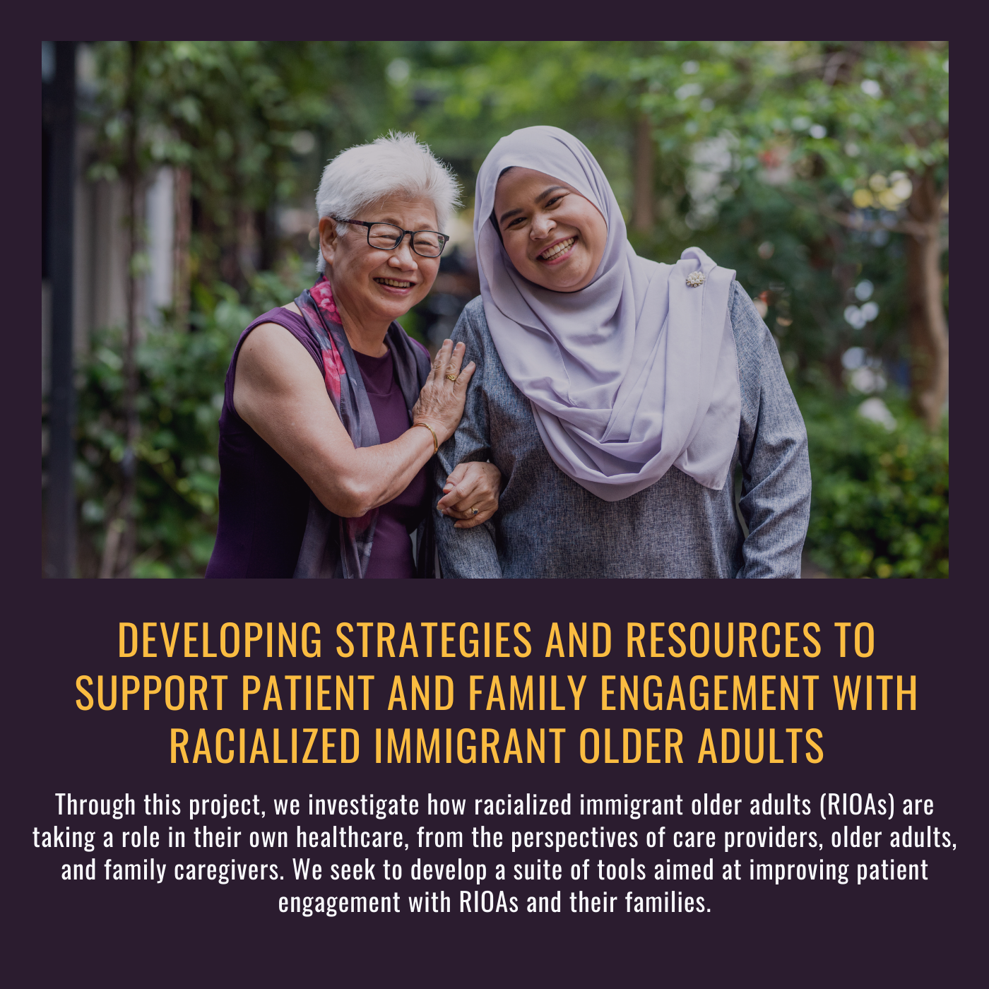 •	Developing strategies and resources to support patient and family engagement with racialized immigrant older adults. Through this project, we investigate how racialized immigrant older adults (RIOAs) are taking a role in their own healthcare, from the perspectives of care providers, older adults, and family caregivers. We seek to develop a suite of tools aimed at improving patient engagement with RIOAs and their families. Picture of an older woman linking arms with a younger woman in a hijab outside