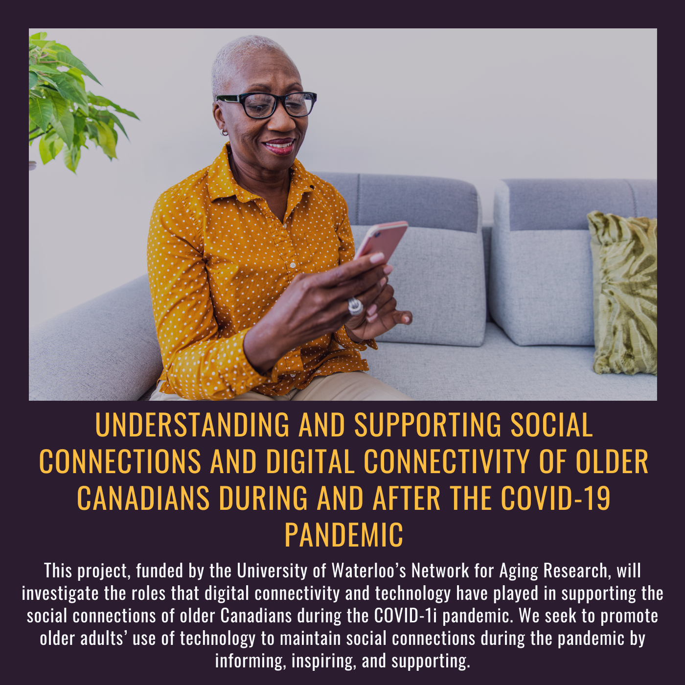 Connectivity During Understanding and supporting social connections and digital connectivity of older Canadians during and after the COVID-19 pandemic This project, funded by the University of Waterloo’s Network for Aging Research, will investigate the roles that digital connectivity and technology have played in supporting the social connections of older Canadians during the COVID-1i pandemic. We seek to promote older adults’ use of technology to maintain social connections during the pandemic by informing, inspiring, and supporting. Picture of older woman looking at iphone