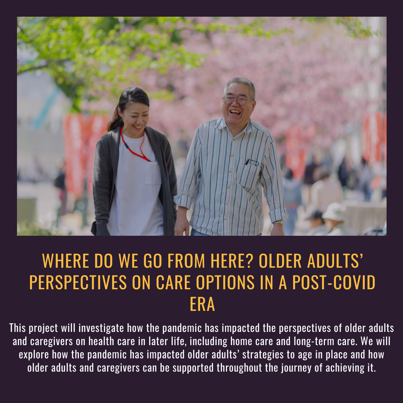 Where do we go from here? Older adults’ perspectives on care options in a post-COVID era. This project will investigate how the pandemic has impacted the perspectives of older adults and caregivers on health care in later life, including home care and long-term care. We will explore how the pandemic has impacted older adults’ strategies to age in place and how older adults and caregivers can be supported throughout the journey of achieving it. Picture of an older man and younger woman walking outside