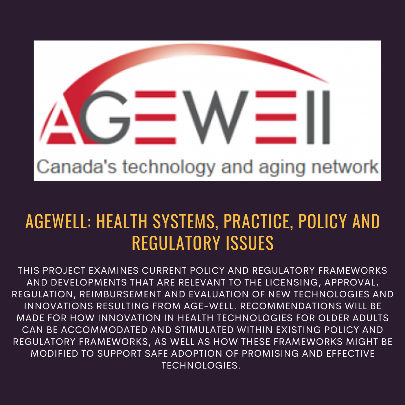 Agewell: Health systems, practice, policy and regulatory issues. This project examines current policy and regulatory frameworks and developments that are relevant to the licensing, approval, regulation, reimbursement and evaluation of new technologies and innovations resulting from age-well. Reccomendations will be made for how innovation in health technologies for older adults can be accommodated and stimulated within existing policy and regulatory frameworks, as well as how these frameworks might be modified to support safe adoption of promising and effective technologies.  Logo for AgeWell Canada's technology and aging network 