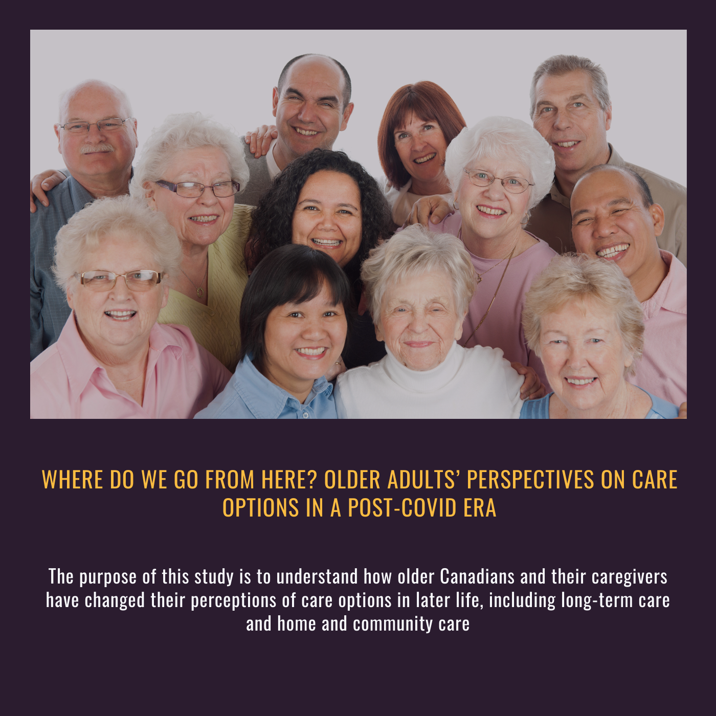 Where do we go from here? Older adults’ perspectives on care options in a post-COVID era. The purpose of this study is to understand how older Canadians and their caregivers have changed their perceptions of care options in later life, including long-term care and home and community care