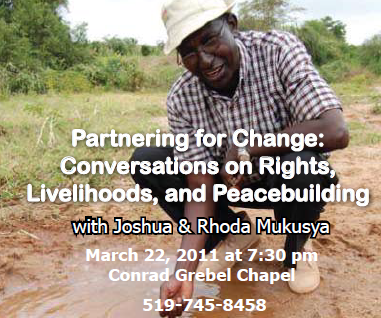 Partnering for Change: Conversations on Rights, Livelihoods, and Peacebuilding - with Joshua & Rhoda Mukusya. March 22, 2011 at 7:30pm. Conrad Grebel Chapel. Call 519-745-8458.