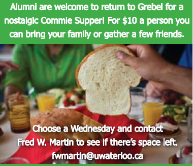 Alumni are welcome to return to Grebel for a nostalgic Commie Supper! For $10.00 a person, you can bring your family or father a few friends. Choose a Wednesday and contact Fred Martin to see if there's space left. Email fwmartin@uwaterloo.ca