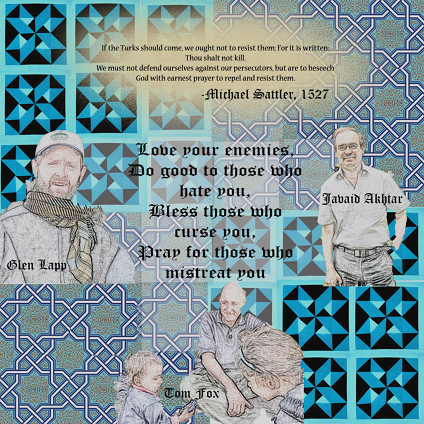  For it is written Thou shalt not kill. We must not defend ourselves again our persecutors, but are to beseech God with earnest prayer to repel and resist them. - Michael Sattler, 1527. Love your enemies, do good to those who hate you, bless those who curse you, pray for those who mistreat you. Drawings of Glenn Lapp, Javaid Akhtar, and Tom Fox.