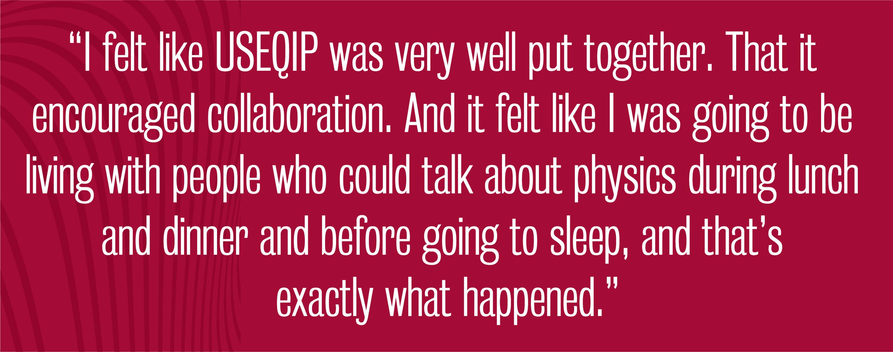 quote - I felt like USEQIP was very well put together. That it encouraged collaboration. And it felt like I was going to be living with people who could talk about physics during lunch and dinner and before going to sleep, and that’s exactly what happened