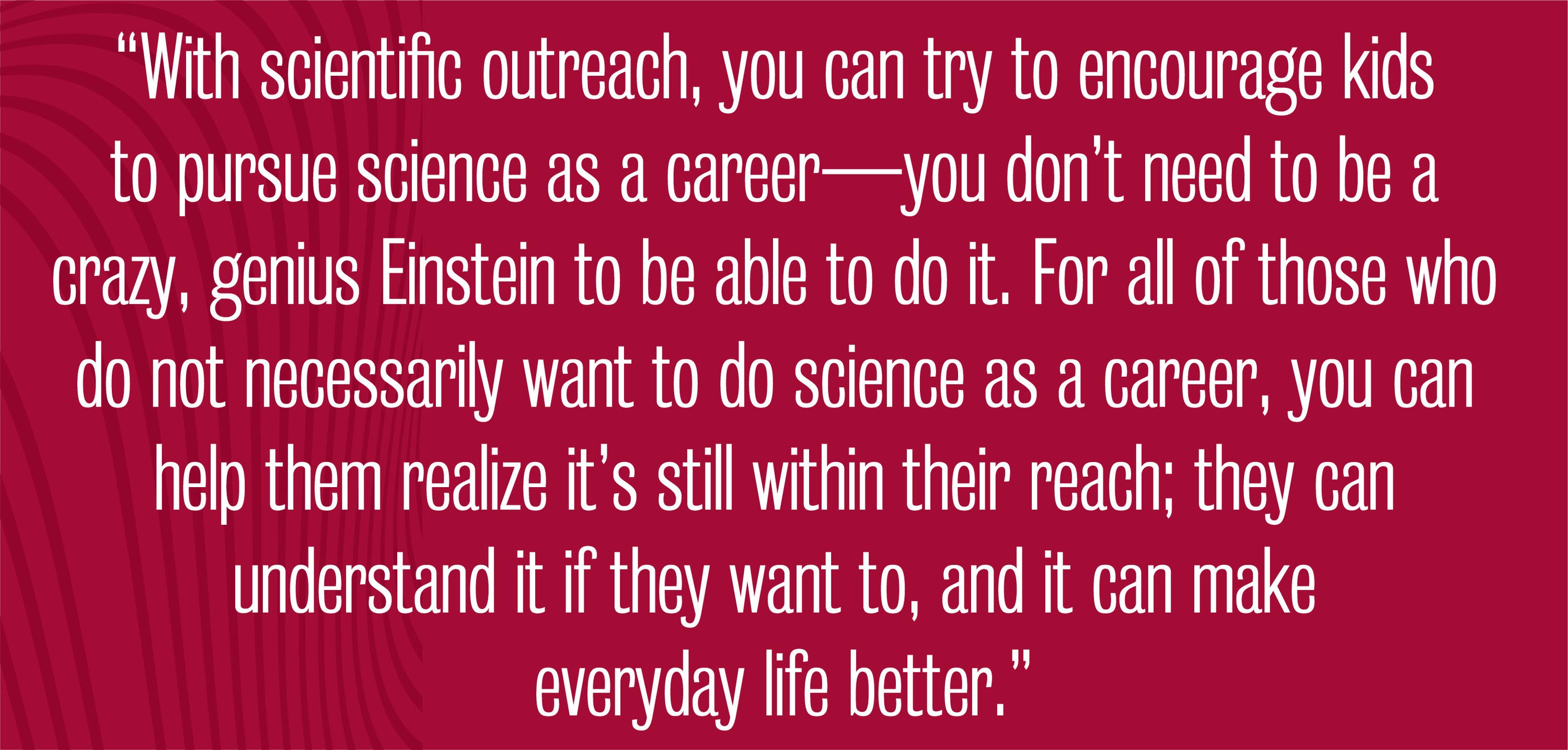 quote - With scientific outreach, you can try to encourage kids to pursue science as a career—you don’t need to be a crazy, genius Einstein to be able to do it. For all of those who do not necessarily want to do science as a career, you can help them realize it’s still within their reach; they can understand it if they want to, and it can make everyday life better.