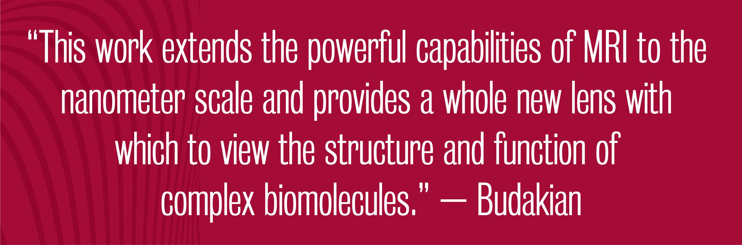 Quote - This work extends the powerful capabilities of MRI to the nanometer scale and provides a whole new lens with which to view the structure and function of complex biomolecules. – Budakian