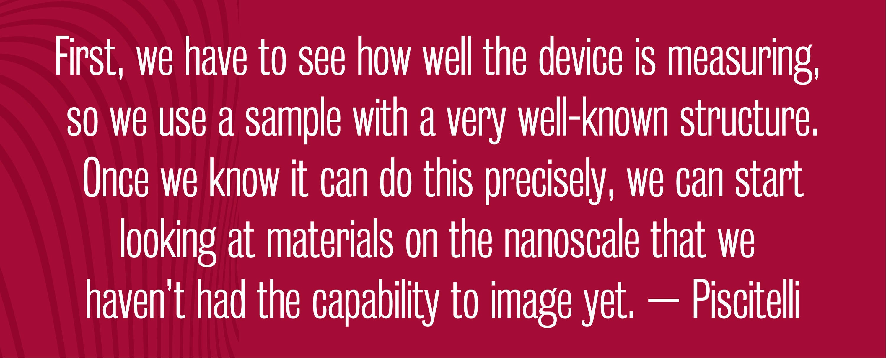 Quote - First, we have to see how well the device is measuring, so we use a sample with a very well-known structure. Once we know it can do this precisely, we can start looking at materials on the nanoscale that we haven’t had the capability to image yet. – Piscitelli