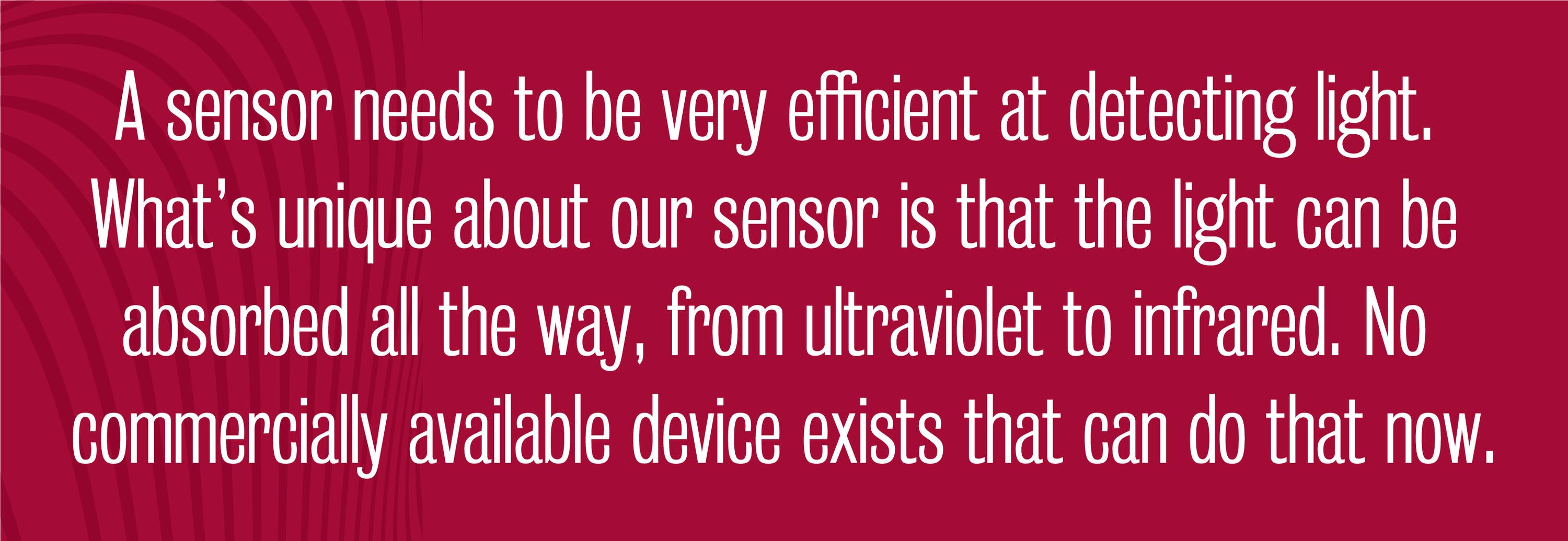 Quote - A sensor needs to be very efficient at detecting light. What’s unique about our sensor is that the light can be absorbed all the way, from ultraviolet to infrared. No commercially available device exists that can do that now.