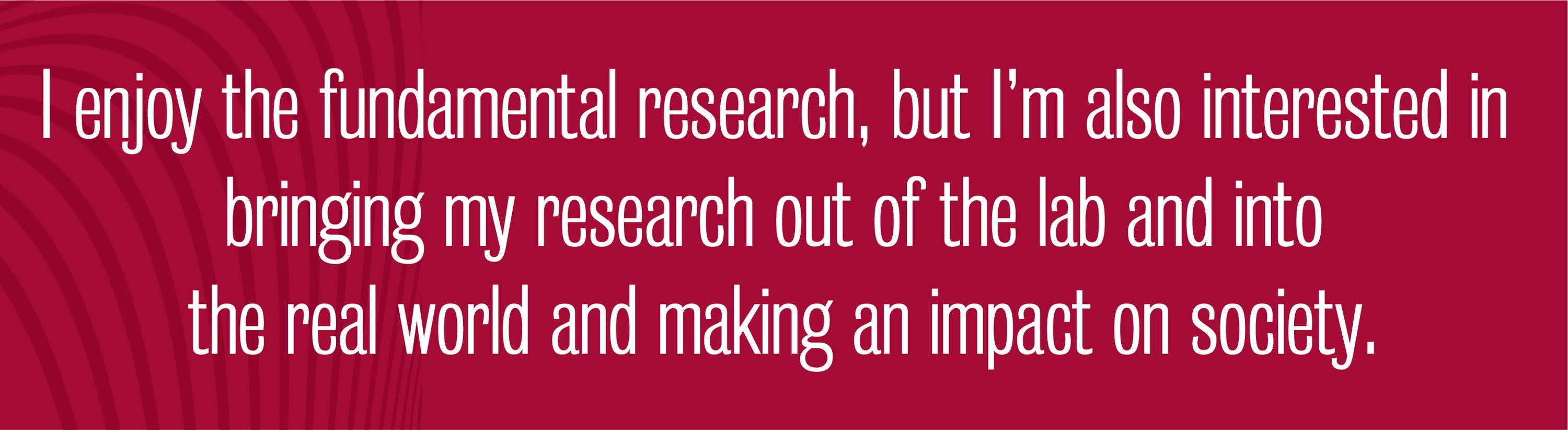 Quote - I enjoy the fundamental research, but I’m also interested in bringing my research out of the lab and into the real world and making an impact on society.