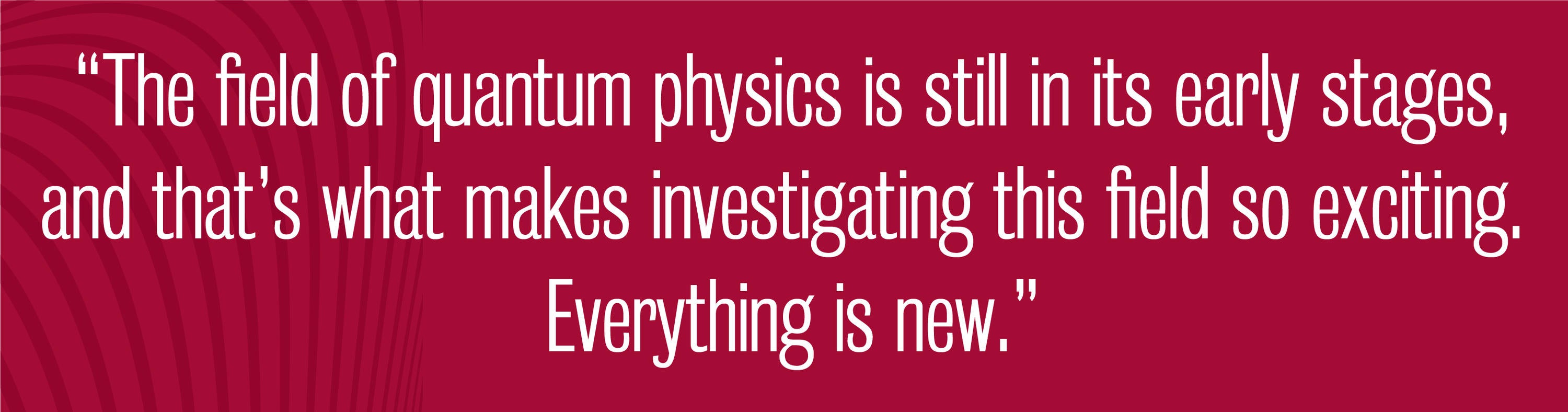 quote - The field of quantum physics is still in its early stages, and that’s what makes investigating this field so exciting. Everything is new