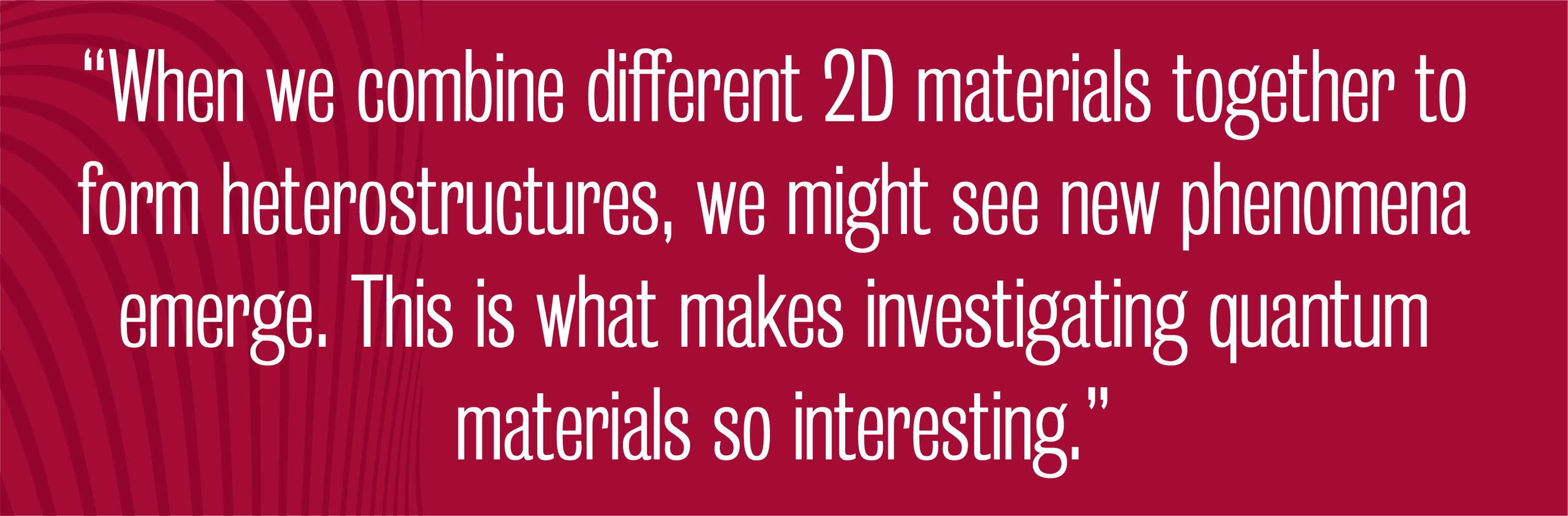 Quote - When we combine different 2D materials together to form heterostructures, we might see new phenomena emerge. This is what makes investigating quantum materials so interesting.