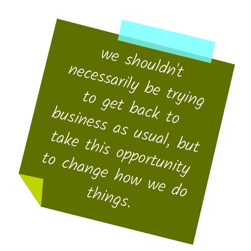 We shouldn't necessarily be trying to get back to business as usual, but take this opportunity to change how we do things.
