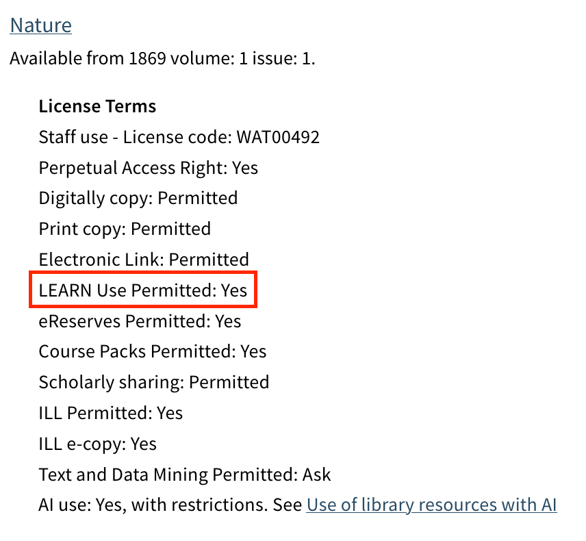 Nature Available from 1869 volume: 1 issue: 1.  License Terms Digitally copy: Permitted Print copy: Permitted Electronic Link: Permitted LEARN Use Permitted: Yes eReserves Permitted: Yes Course Packs Permitted: Yes Scholarly sharing: Permitted ILL Permitted: Yes ILL e-copy: No Text and Data Mining Permitted: No AI use: Yes, with restrictions. See Use of library resources with AI
