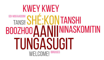   Welcome, Aanii, Boozhoo, Gdi-Mokaagoom, Kwey Kwey, Ninaskomitin, Shé:kon,Tungasugit, Tanshi, Tansi!