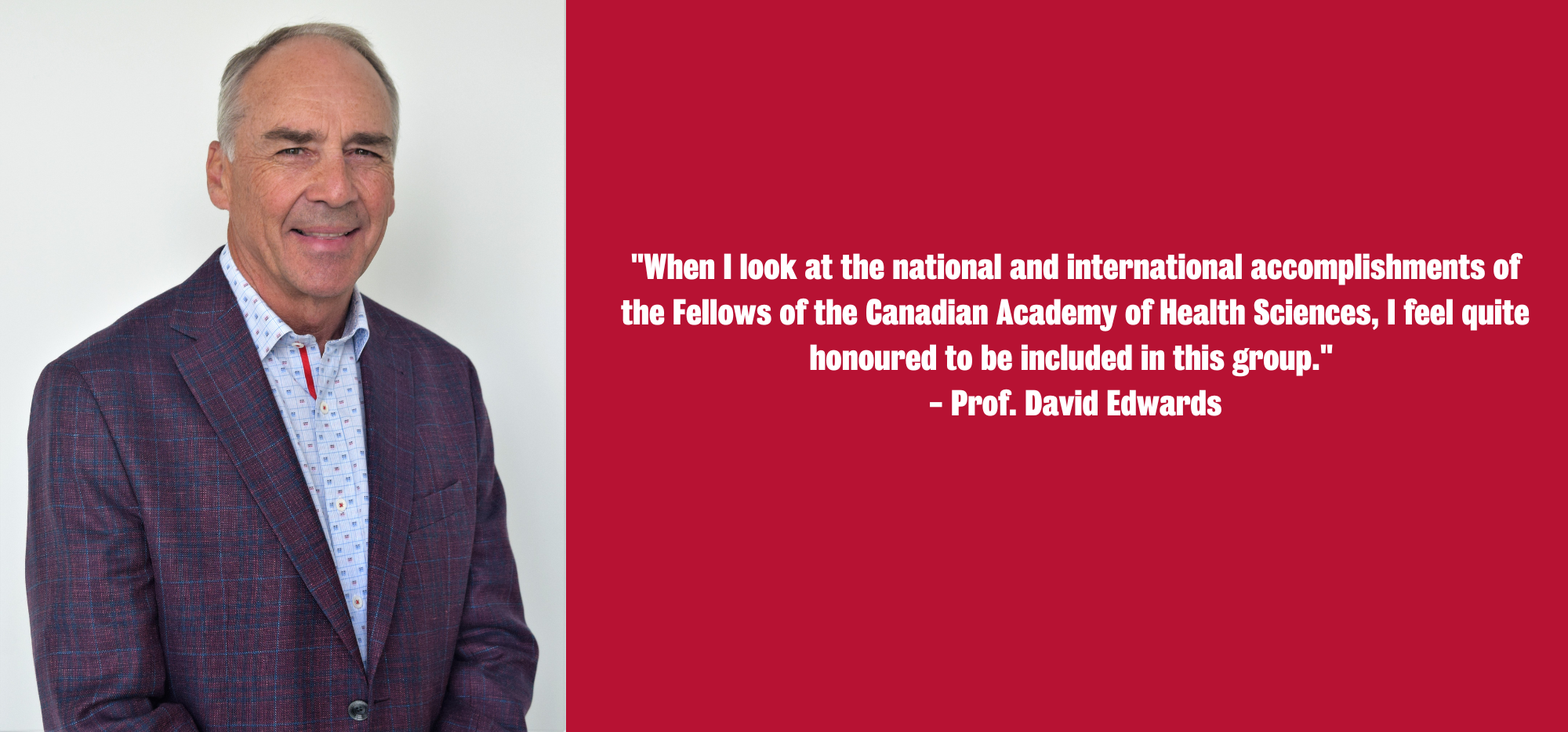 David Edwards, "When I look at the national and international accomplishments of the Fellows of the Canadian Academy of Health Sciences, I feel quite honoured to be included in this group."