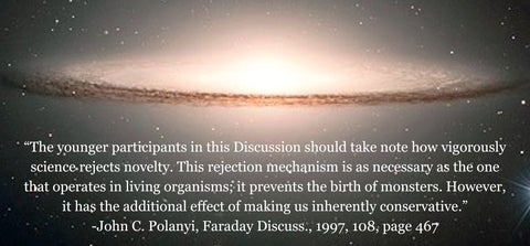 “The younger participants in this Discussion should take note how vigorously science rejects novelty. This rejection mechanism is as necessary as the one that operates in living organisms; it prevents the birth of monsters. However, it has the additional effect of making us inherently conservative.” John C. Polanyi, Faraday Discuss., 1997, 108, page 467